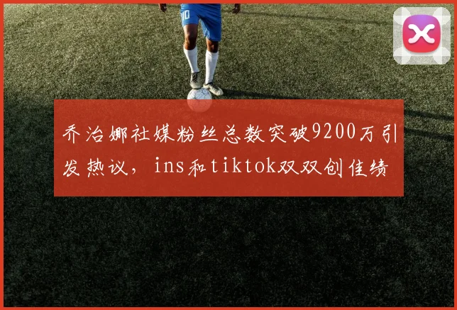 乔治娜社媒粉丝总数突破9200万引发热议，ins和tiktok双双创佳绩