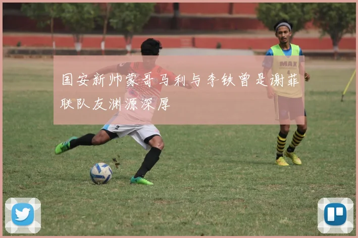 国安新帅蒙哥马利与李铁曾是谢菲联队友渊源深厚