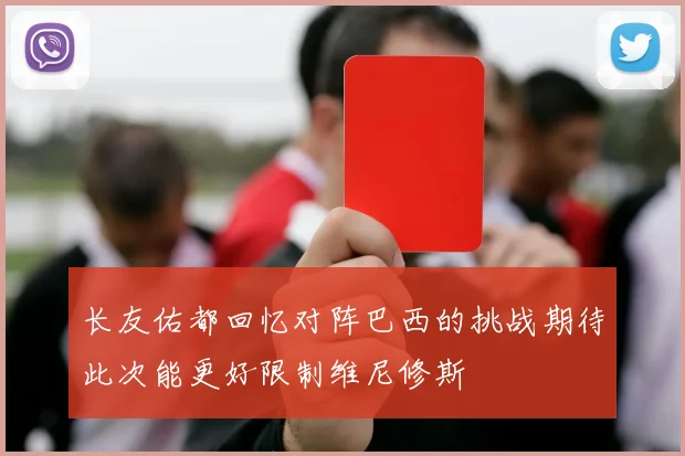 长友佑都回忆对阵巴西的挑战期待此次能更好限制维尼修斯