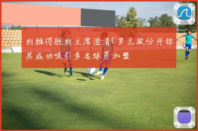利雅得胜利主席澄清C罗无股份并称其成功吸引多名球员加盟