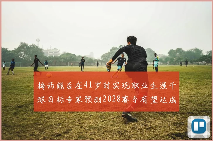 梅西能否在41岁时实现职业生涯千球目标专家预测2028赛季有望达成