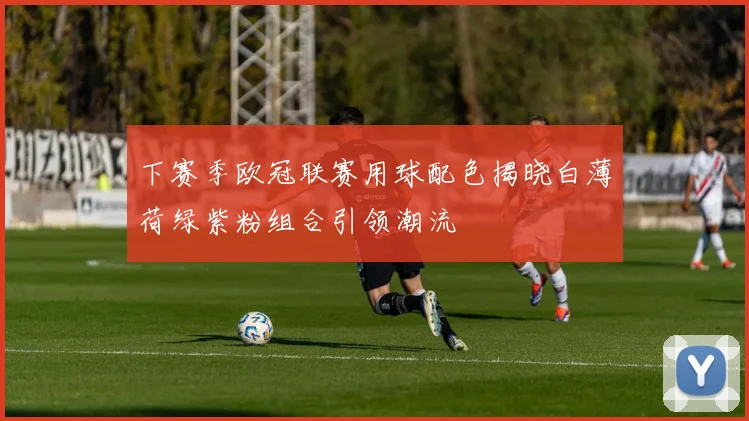 下赛季欧冠联赛用球配色揭晓白薄荷绿紫粉组合引领潮流