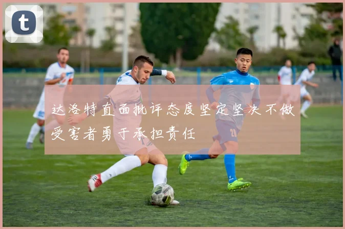 达洛特直面批评态度坚定坚决不做受害者勇于承担责任
