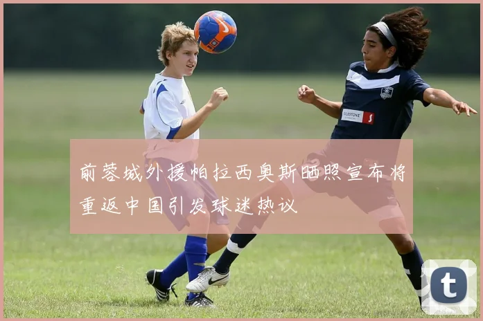 前蓉城外援帕拉西奥斯晒照宣布将重返中国引发球迷热议