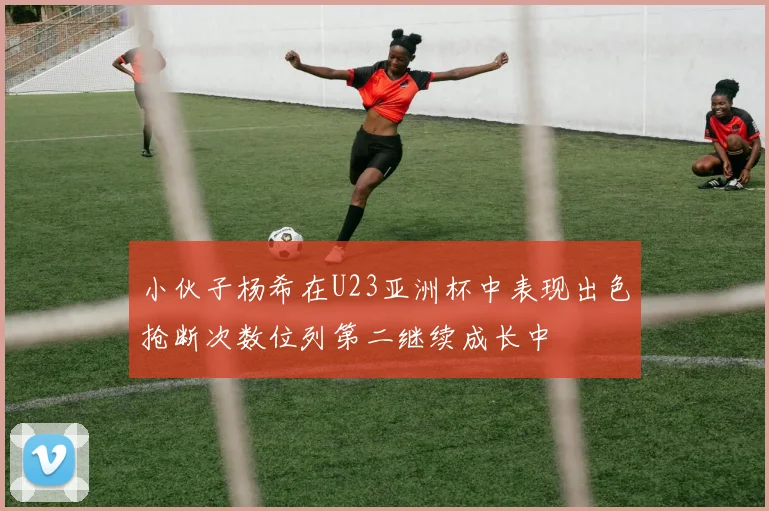 小伙子杨希在U23亚洲杯中表现出色抢断次数位列第二继续成长中