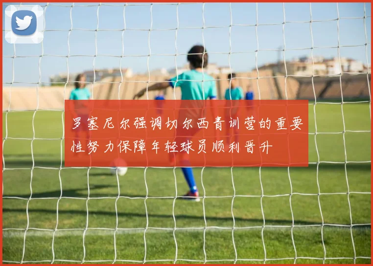罗塞尼尔强调切尔西青训营的重要性努力保障年轻球员顺利晋升