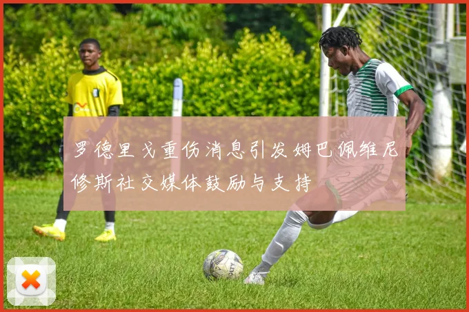 罗德里戈重伤消息引发姆巴佩维尼修斯社交媒体鼓励与支持