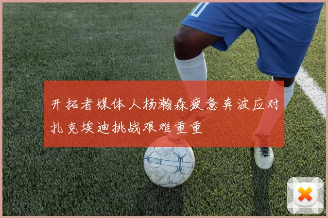 开拓者媒体人杨瀚森疲惫奔波应对扎克埃迪挑战艰难重重
