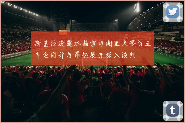 斯基拉透露水晶宫与谢里夫签订五年合同并与昂热展开深入谈判