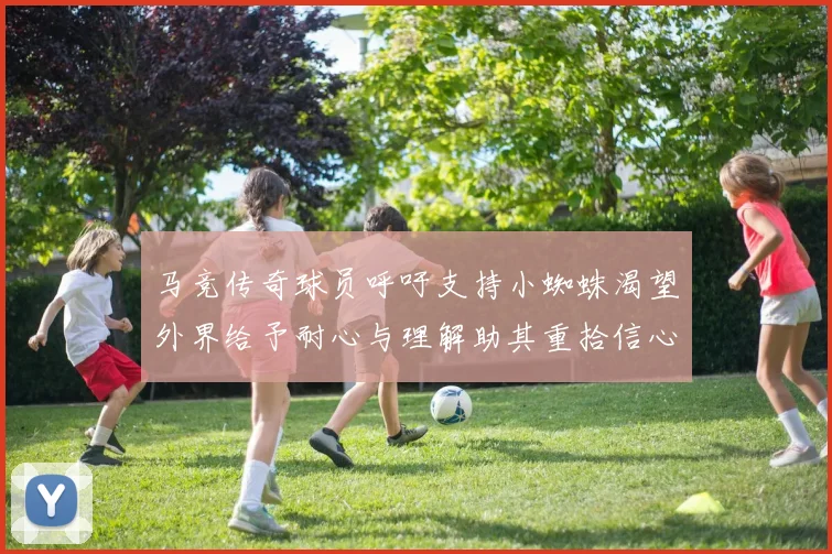 马竞传奇球员呼吁支持小蜘蛛渴望外界给予耐心与理解助其重拾信心