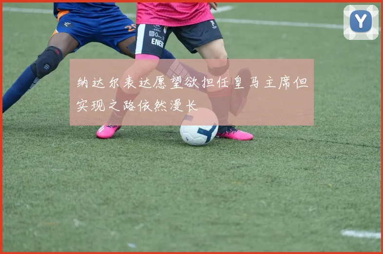 纳达尔表达愿望欲担任皇马主席但实现之路依然漫长