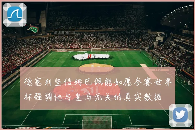 德塞利坚信姆巴佩能如愿参赛世界杯强调他与皇马无关的真实数据