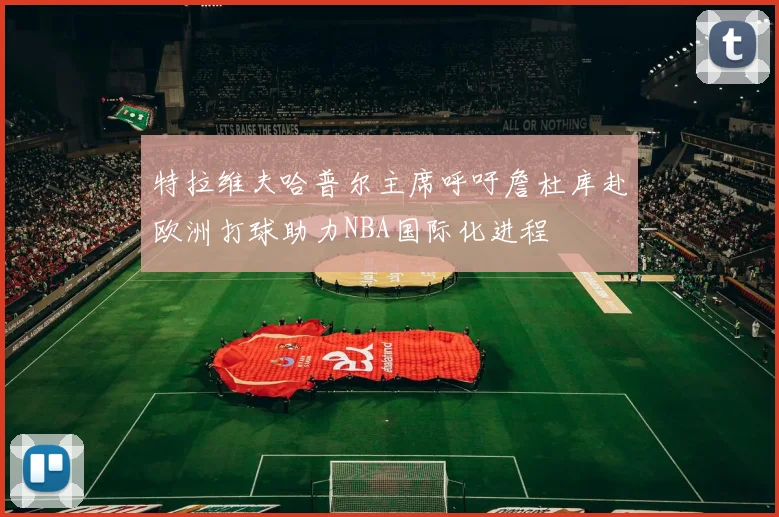 特拉维夫哈普尔主席呼吁詹杜库赴欧洲打球助力NBA国际化进程