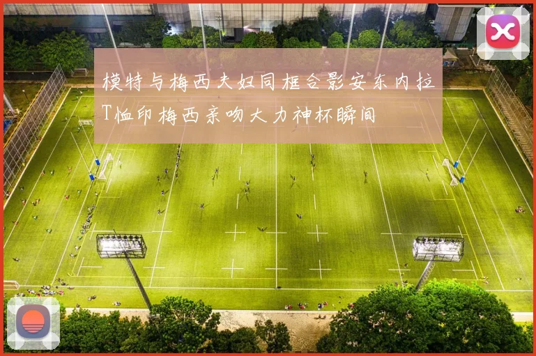 模特与梅西夫妇同框合影安东内拉T恤印梅西亲吻大力神杯瞬间