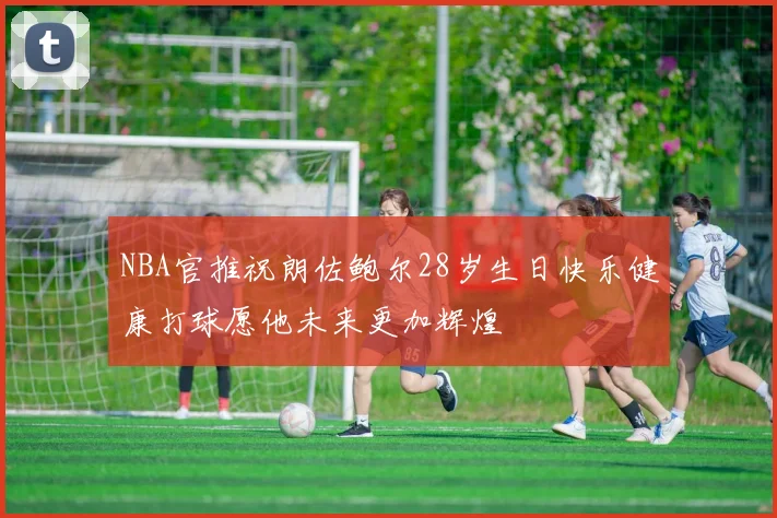 NBA官推祝朗佐鲍尔28岁生日快乐健康打球愿他未来更加辉煌