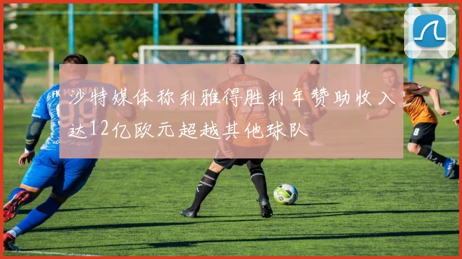 沙特媒体称利雅得胜利年赞助收入达12亿欧元超越其他球队