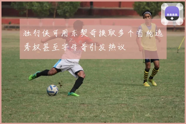 独行侠可用东契奇换取多个首轮选秀权甚至字母哥引发热议