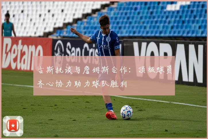 古斯托谈与詹姆斯合作：顶级球员齐心协力助力球队胜利