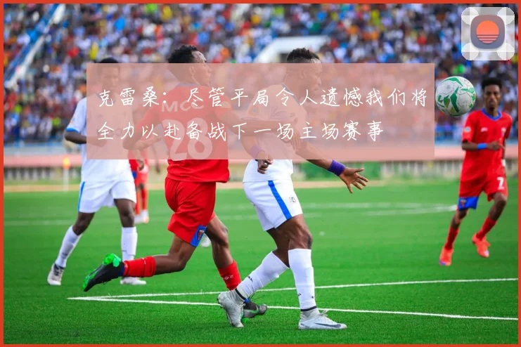 克雷桑：尽管平局令人遗憾我们将全力以赴备战下一场主场赛事