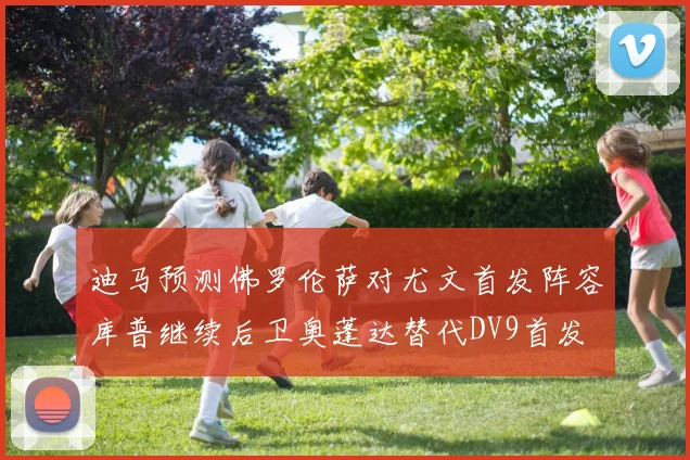 迪马预测佛罗伦萨对尤文首发阵容库普继续后卫奥蓬达替代DV9首发