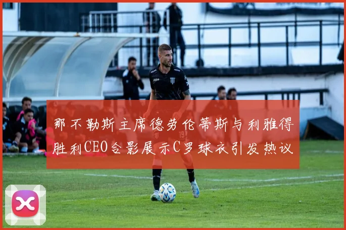 那不勒斯主席德劳伦蒂斯与利雅得胜利CEO合影展示C罗球衣引发热议