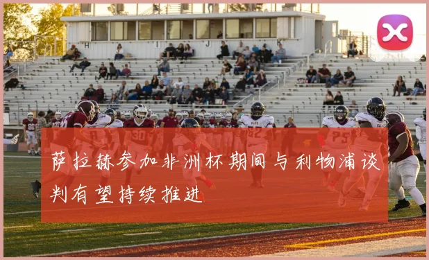 萨拉赫参加非洲杯期间与利物浦谈判有望持续推进