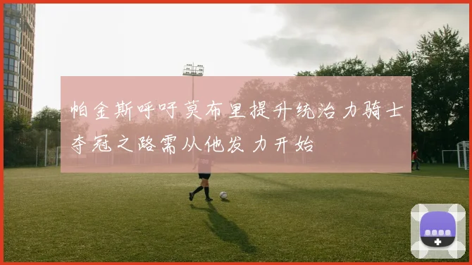 帕金斯呼吁莫布里提升统治力骑士夺冠之路需从他发力开始