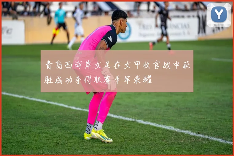 青岛西海岸女足在女甲收官战中获胜成功夺得联赛季军荣耀