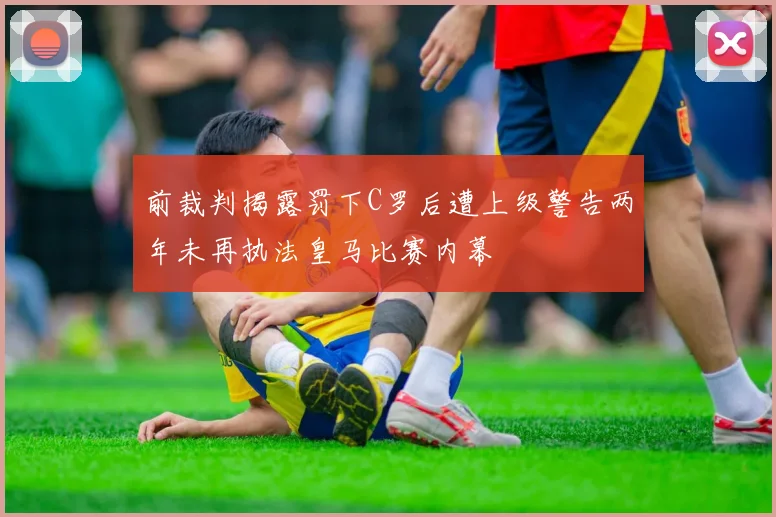 前裁判揭露罚下C罗后遭上级警告两年未再执法皇马比赛内幕