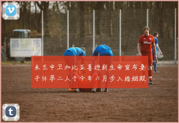 米兰中卫加比亚喜迎新生命宣布妻子怀孕二人于今年六月步入婚姻殿堂