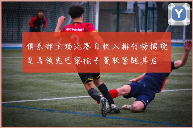 俱乐部主场比赛日收入排行榜揭晓皇马领先巴黎枪手曼联紧随其后