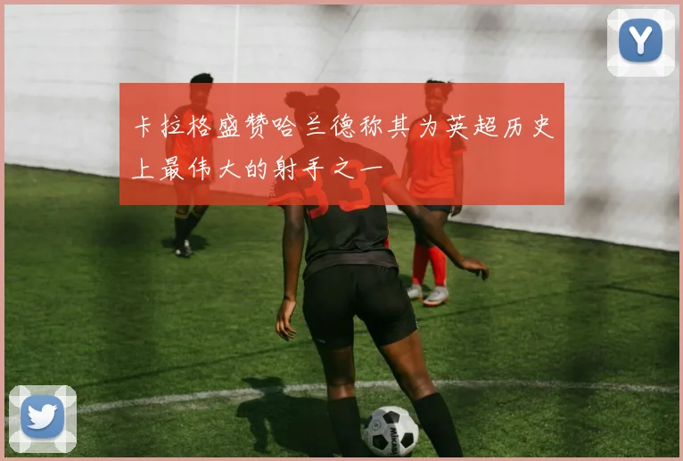 卡拉格盛赞哈兰德称其为英超历史上最伟大的射手之一