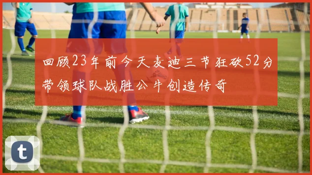 回顾23年前今天麦迪三节狂砍52分带领球队战胜公牛创造传奇