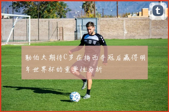 勒伯夫期待C罗在梅西夺冠后赢得明年世界杯的重要性分析