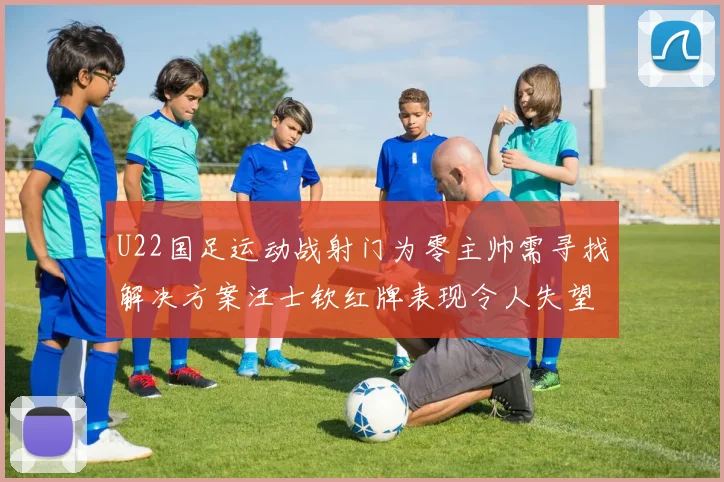 U22国足运动战射门为零主帅需寻找解决方案汪士钦红牌表现令人失望