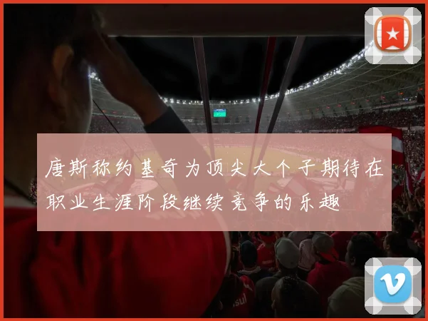 唐斯称约基奇为顶尖大个子期待在职业生涯阶段继续竞争的乐趣