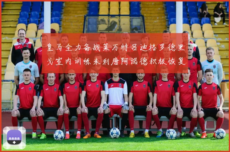 皇马全力备战莱万特吕迪格罗德里戈室内训练米利唐阿诺德积极恢复状态