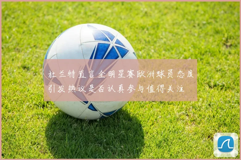 杜兰特直言全明星赛欧洲球员态度引发热议是否认真参与值得关注