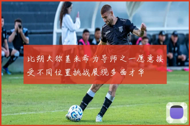 比朔夫称基米希为导师之一愿意接受不同位置挑战展现多面才华