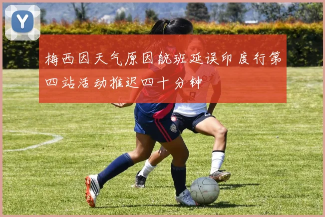 梅西因天气原因航班延误印度行第四站活动推迟四十分钟