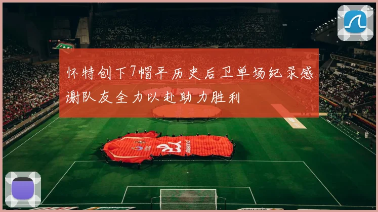 怀特创下7帽平历史后卫单场纪录感谢队友全力以赴助力胜利