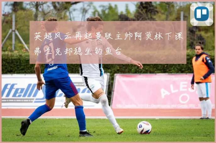 英超风云再起曼联主帅阿莫林下课弗兰克却稳坐钓鱼台