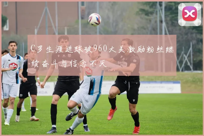 C罗生涯进球破960大关激励粉丝继续奋斗与信念不灭