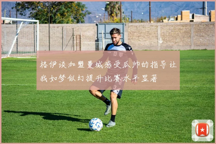 格伊谈加盟曼城感受瓜帅的指导让我如梦似幻提升比赛水平显著