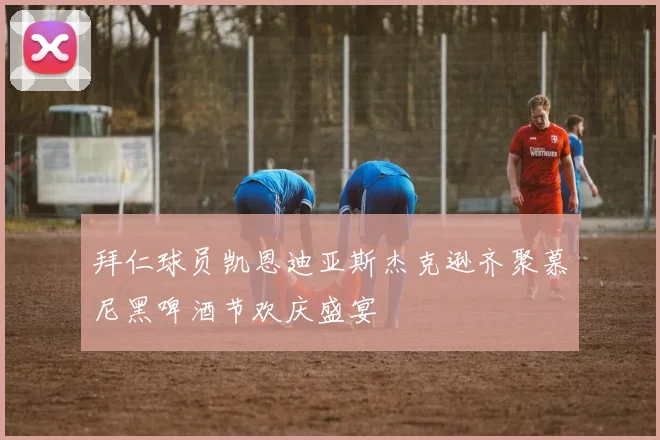 拜仁球员凯恩迪亚斯杰克逊齐聚慕尼黑啤酒节欢庆盛宴