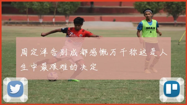 周定洋告别成都感慨万千称这是人生中最艰难的决定